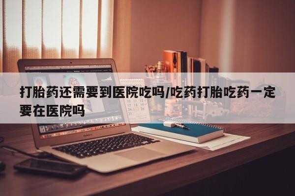 堕胎药微信有谁买微信打胎药还需要到医院吃吗/吃药打胎吃药一定要在医院吗
