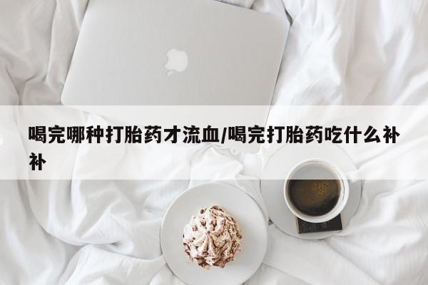 堕胎药微信有谁买微信喝完哪种打胎药才流血/喝完打胎药吃什么补补