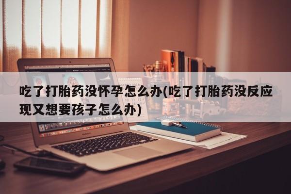 堕胎药微信有谁买微信吃了打胎药没怀孕怎么办(吃了打胎药没反应现又想要孩子怎么办)