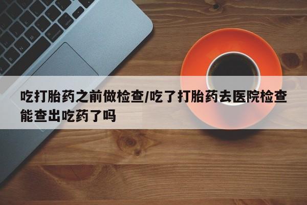 堕胎药微信有谁买微信吃打胎药之前做检查/吃了打胎药去医院检查能查出吃药了吗
