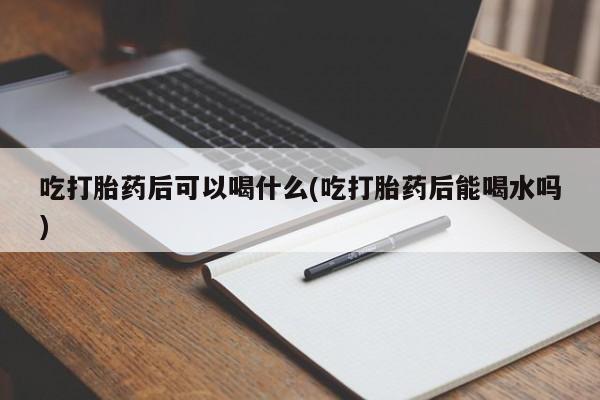 堕胎药微信有谁买微信吃打胎药后可以喝什么(吃打胎药后能喝水吗)