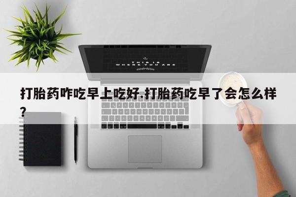 堕胎药微信有谁买微信打胎药咋吃早上吃好.打胎药吃早了会怎么样？