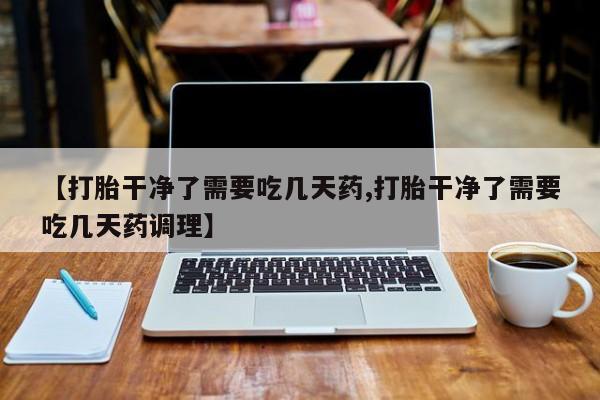堕胎药微信有谁买微信【打胎干净了需要吃几天药,打胎干净了需要吃几天药调理】