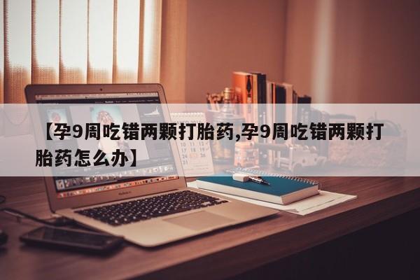 堕胎药微信有谁买微信【孕9周吃错两颗打胎药,孕9周吃错两颗打胎药怎么办】