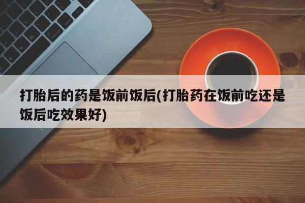 堕胎药微信有谁买微信打胎后的药是饭前饭后(打胎药在饭前吃还是饭后吃效果好)
