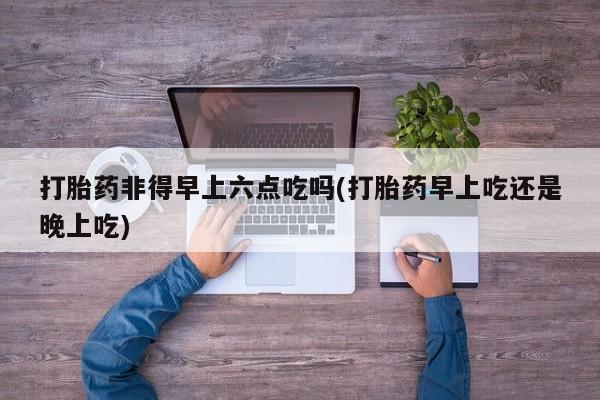 堕胎药微信有谁买微信打胎药非得早上六点吃吗(打胎药早上吃还是晚上吃)