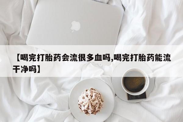 堕胎药微信有谁买微信【喝完打胎药会流很多血吗,喝完打胎药能流干净吗】