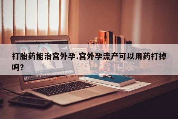 堕胎药微信有谁买微信打胎药能治宫外孕.宫外孕流产可以用药打掉吗？