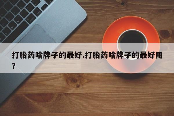 堕胎药微信有谁买微信打胎药啥牌子的最好.打胎药啥牌子的最好用？