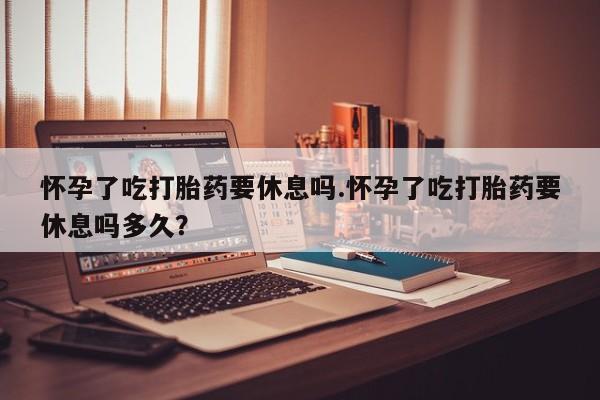 堕胎药微信有谁买微信怀孕了吃打胎药要休息吗.怀孕了吃打胎药要休息吗多久？