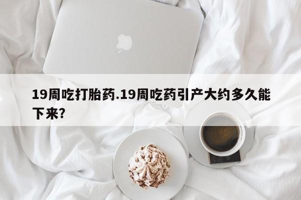堕胎药微信有谁买微信19周吃打胎药.19周吃药引产大约多久能下来？
