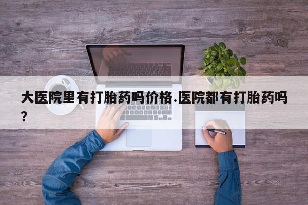 堕胎药微信有谁买微信大医院里有打胎药吗价格.医院都有打胎药吗？