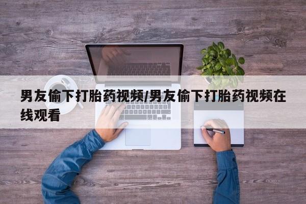 堕胎药微信有谁买微信男友偷下打胎药视频/男友偷下打胎药视频在线观看