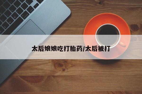 堕胎药微信有谁买微信太后娘娘吃打胎药/太后被打