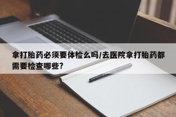 堕胎药微信有谁买微信拿打胎药必须要体检么吗/去医院拿打胎药都需要检查哪些?