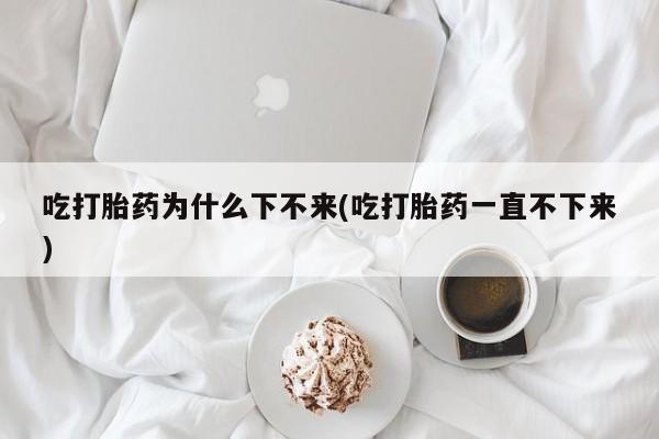 堕胎药微信有谁买微信吃打胎药为什么下不来(吃打胎药一直不下来)
