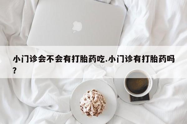 堕胎药微信有谁买微信小门诊会不会有打胎药吃.小门诊有打胎药吗？