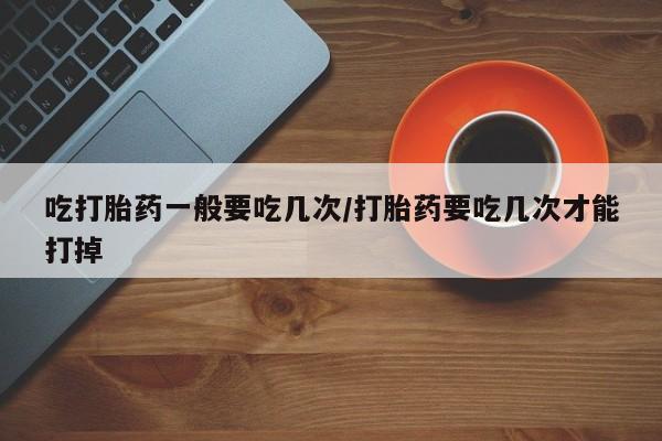 堕胎药微信有谁买微信吃打胎药一般要吃几次/打胎药要吃几次才能打掉