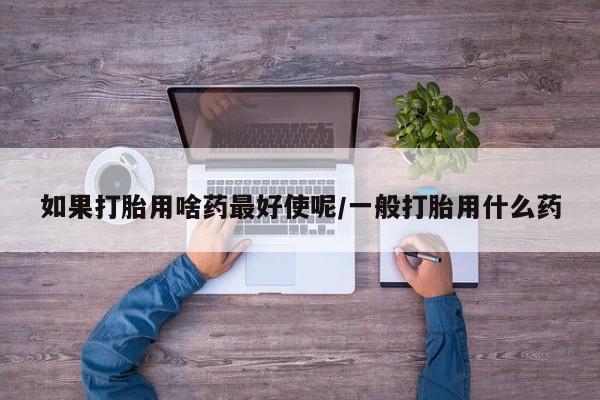 堕胎药微信有谁买微信如果打胎用啥药最好使呢/一般打胎用什么药