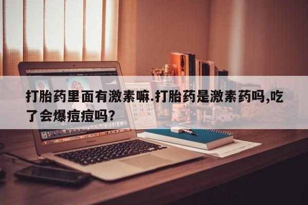 堕胎药微信有谁买微信打胎药里面有激素嘛.打胎药是激素药吗,吃了会爆痘痘吗？