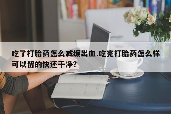 堕胎药微信有谁买微信吃了打胎药怎么减缓出血.吃完打胎药怎么样可以留的快还干净？