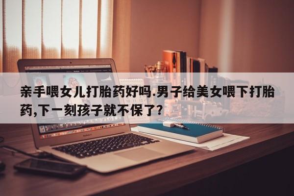 堕胎药微信有谁买微信亲手喂女儿打胎药好吗.男子给美女喂下打胎药,下一刻孩子就不保了？