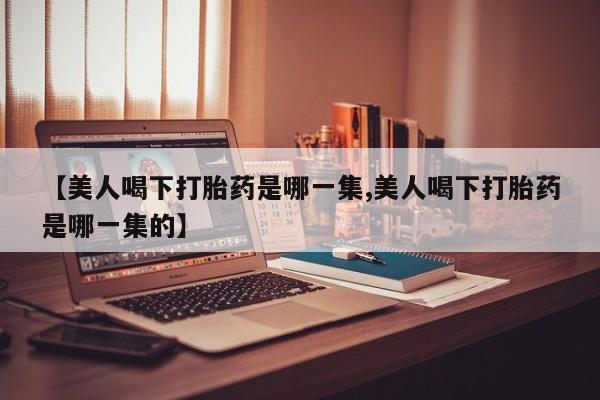 堕胎药微信有谁买微信【美人喝下打胎药是哪一集,美人喝下打胎药是哪一集的】