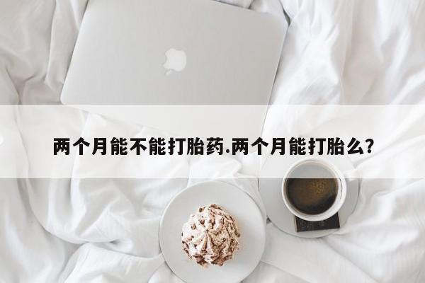 堕胎药微信有谁买微信两个月能不能打胎药.两个月能打胎么?
