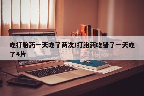 堕胎药微信有谁买微信吃打胎药一天吃了两次/打胎药吃错了一天吃了4片