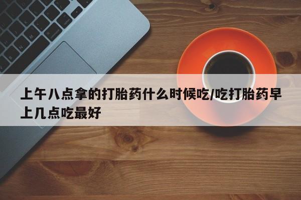 堕胎药微信有谁买微信上午八点拿的打胎药什么时候吃/吃打胎药早上几点吃最好