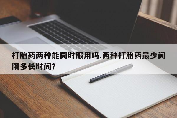 堕胎药微信有谁买微信打胎药两种能同时服用吗.两种打胎药最少间隔多长时间？