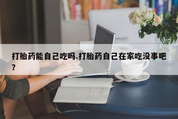 堕胎药微信有谁买微信打胎药能自己吃吗.打胎药自己在家吃没事吧？