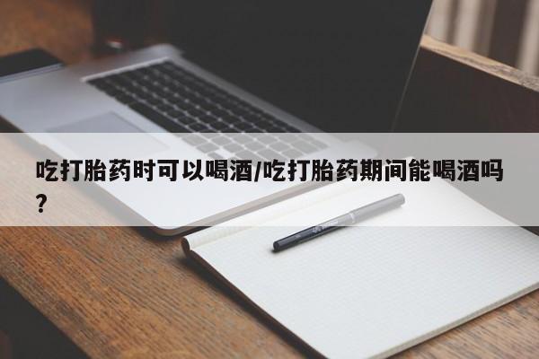 堕胎药微信有谁买微信吃打胎药时可以喝酒/吃打胎药期间能喝酒吗?