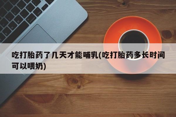 堕胎药微信有谁买微信吃打胎药了几天才能哺乳(吃打胎药多长时间可以喂奶)
