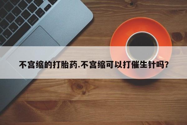 堕胎药微信有谁买微信不宫缩的打胎药.不宫缩可以打催生针吗？