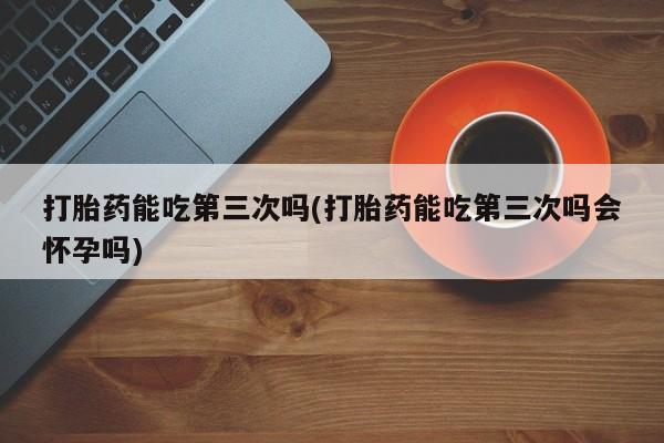 堕胎药微信有谁买微信打胎药能吃第三次吗(打胎药能吃第三次吗会怀孕吗)