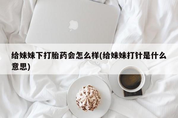 堕胎药微信有谁买微信给妹妹下打胎药会怎么样(给妹妹打针是什么意思)