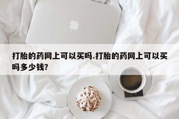 堕胎药微信有谁买微信打胎的药网上可以买吗.打胎的药网上可以买吗多少钱？