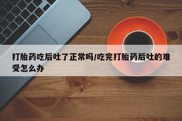 堕胎药微信有谁买微信打胎药吃后吐了正常吗/吃完打胎药后吐的难受怎么办