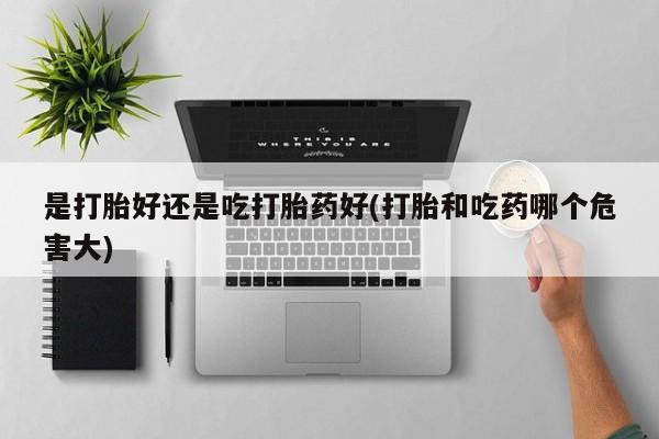 堕胎药微信有谁买微信是打胎好还是吃打胎药好(打胎和吃药哪个危害大)