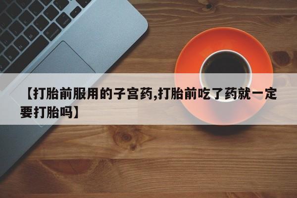 堕胎药微信有谁买微信【打胎前服用的子宫药,打胎前吃了药就一定要打胎吗】