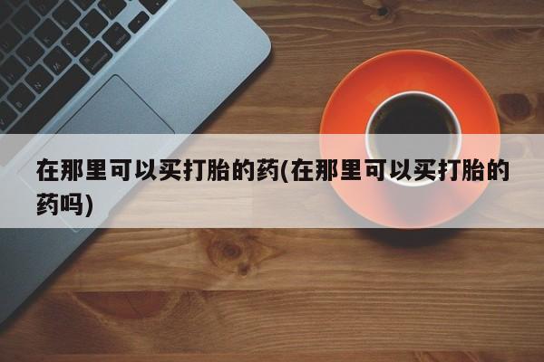 堕胎药微信有谁买微信在那里可以买打胎的药(在那里可以买打胎的药吗)
