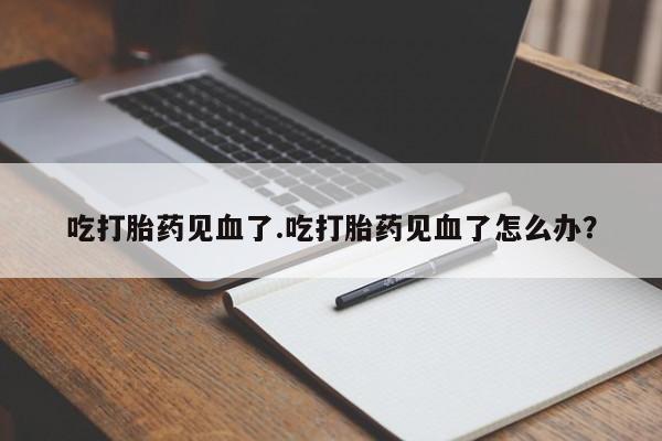 堕胎药微信有谁买微信吃打胎药见血了.吃打胎药见血了怎么办?