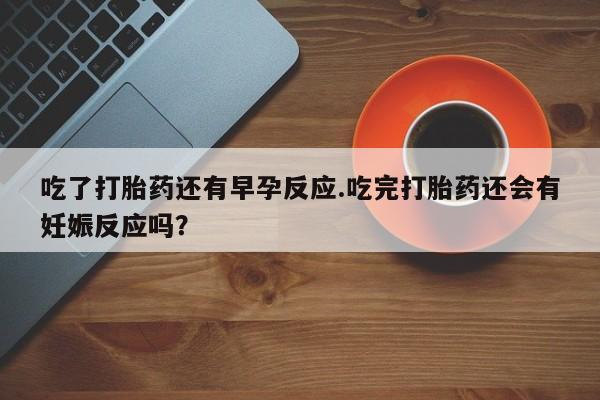 堕胎药微信有谁买微信吃了打胎药还有早孕反应.吃完打胎药还会有妊娠反应吗？
