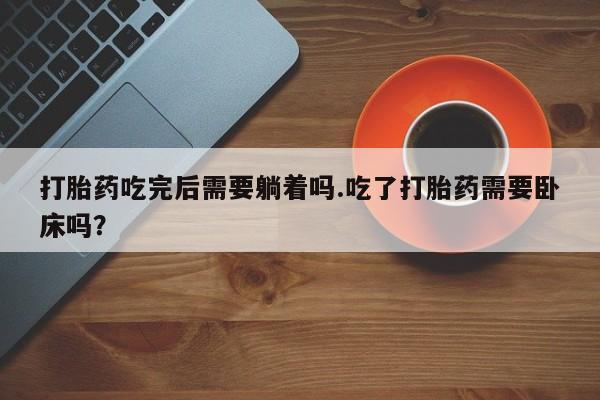 堕胎药微信有谁买微信打胎药吃完后需要躺着吗.吃了打胎药需要卧床吗？