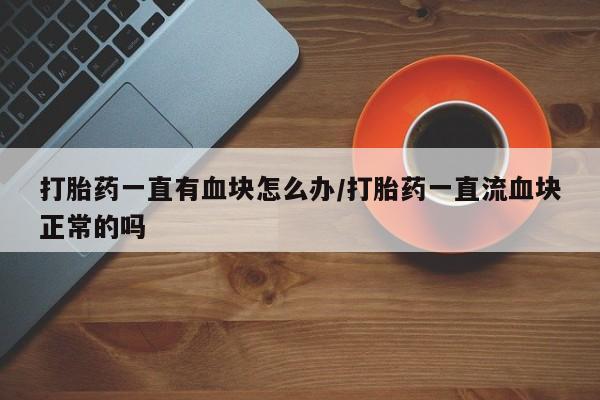堕胎药微信有谁买微信打胎药一直有血块怎么办/打胎药一直流血块正常的吗
