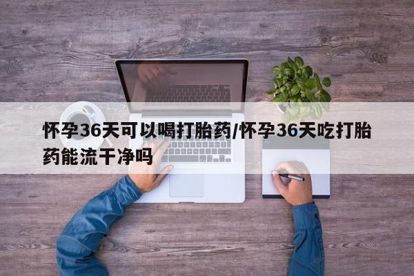堕胎药微信有谁买微信怀孕36天可以喝打胎药/怀孕36天吃打胎药能流干净吗