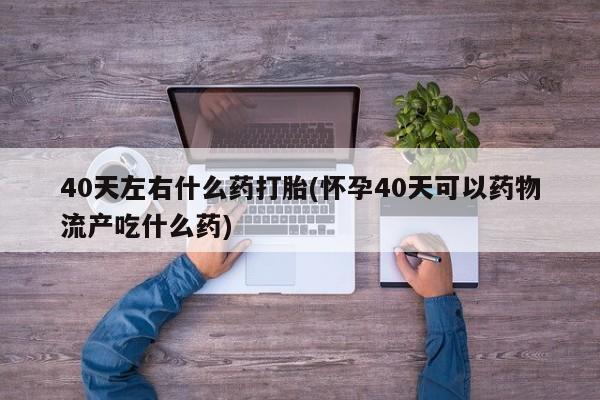 堕胎药微信有谁买微信40天左右什么药打胎(怀孕40天可以药物流产吃什么药)