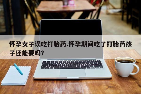 堕胎药微信有谁买微信怀孕女子误吃打胎药.怀孕期间吃了打胎药孩子还能要吗？