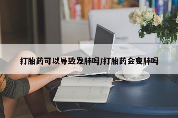 堕胎药微信有谁买微信打胎药可以导致发胖吗/打胎药会变胖吗